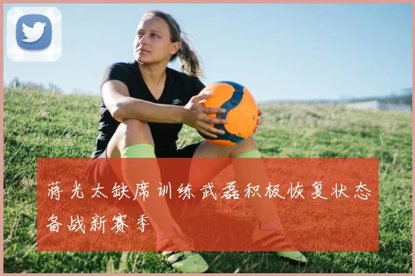 蒋光太缺席训练武磊积极恢复状态备战新赛季