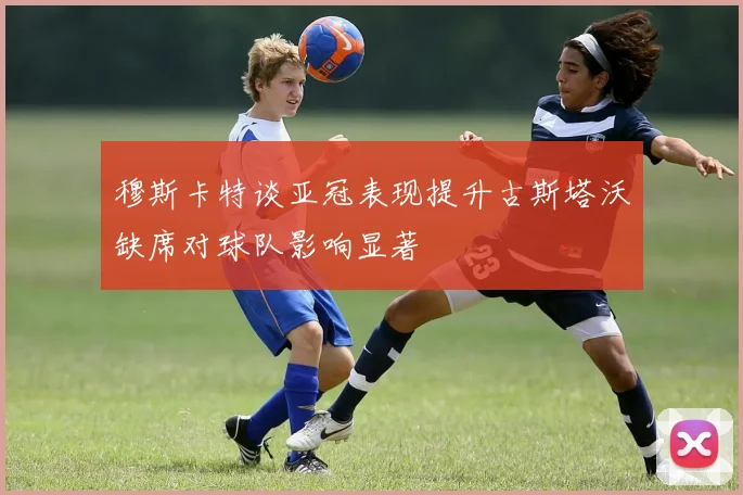 穆斯卡特谈亚冠表现提升古斯塔沃缺席对球队影响显著