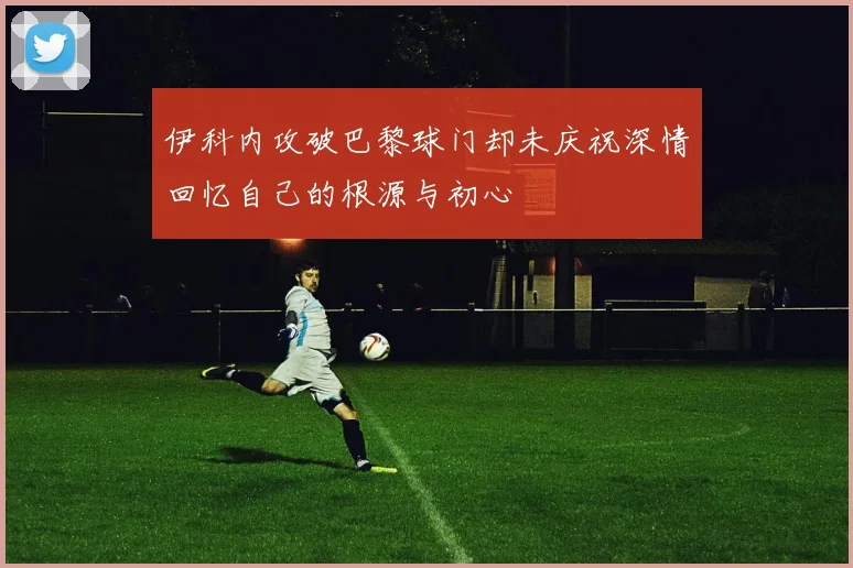 伊科内攻破巴黎球门却未庆祝深情回忆自己的根源与初心