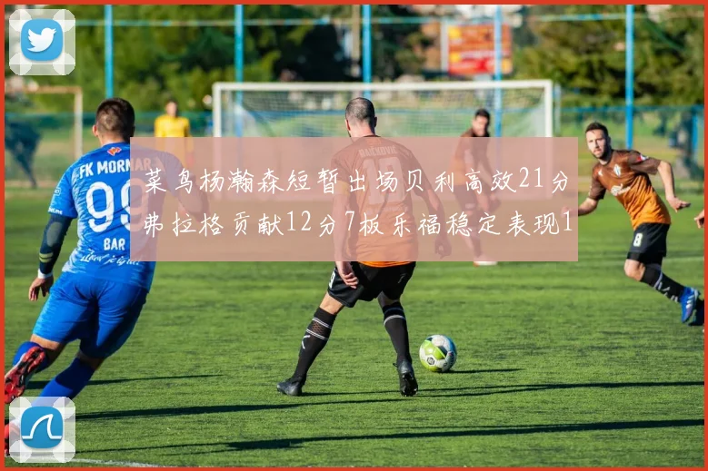 菜鸟杨瀚森短暂出场贝利高效21分弗拉格贡献12分7板乐福稳定表现13投13分