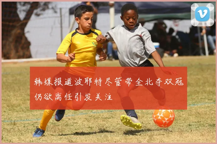 韩媒报道波耶特尽管带全北夺双冠仍欲离任引发关注