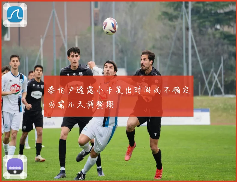 泰伦卢透露小卡复出时间尚不确定或需几天调整期