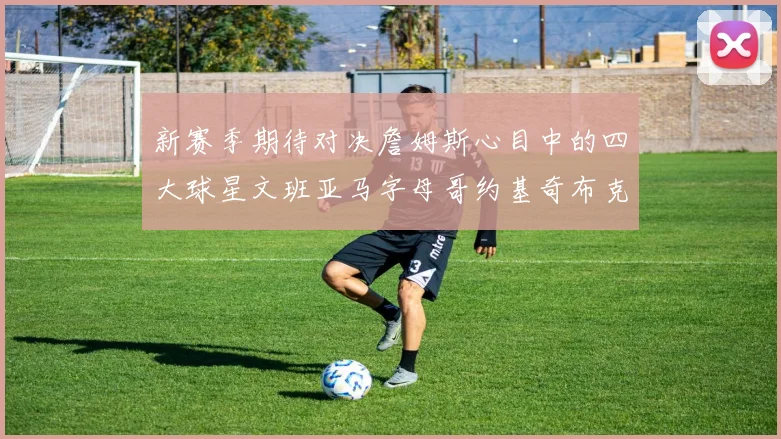 新赛季期待对决詹姆斯心目中的四大球星文班亚马字母哥约基奇布克