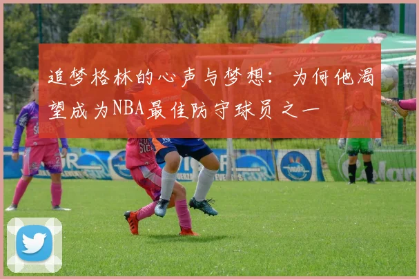 追梦格林的心声与梦想：为何他渴望成为NBA最佳防守球员之一