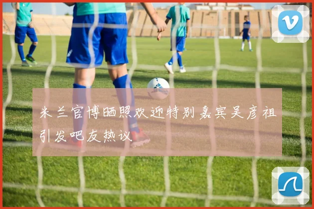 米兰官博晒照欢迎特别嘉宾吴彦祖引发吧友热议
