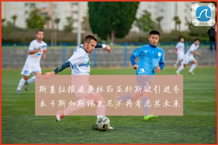 斯基拉报道奥林匹亚科斯欲引进齐米卡斯加斯佩里尼不再考虑其未来