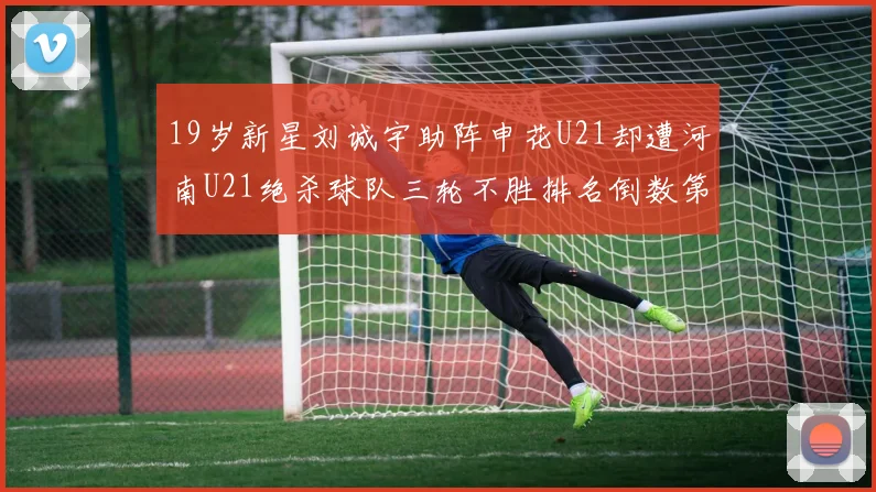 19岁新星刘诚宇助阵申花U21却遭河南U21绝杀球队三轮不胜排名倒数第二