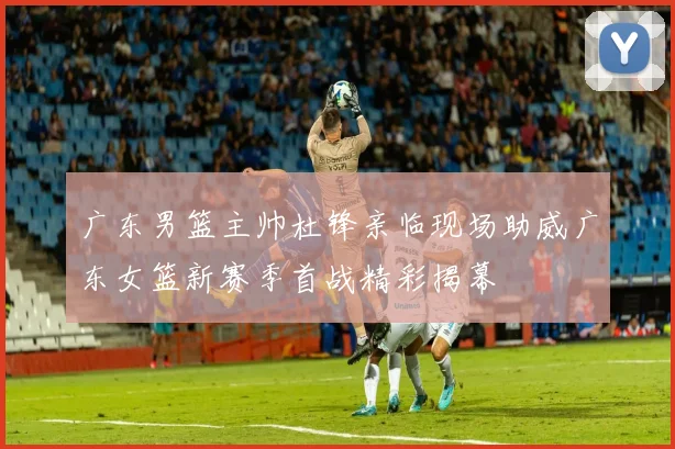 广东男篮主帅杜锋亲临现场助威广东女篮新赛季首战精彩揭幕