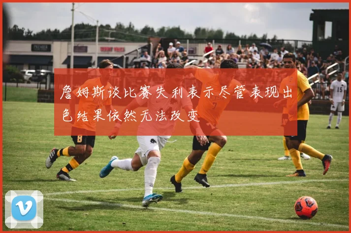 詹姆斯谈比赛失利表示尽管表现出色结果依然无法改变