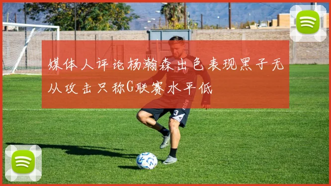 媒体人评论杨瀚森出色表现黑子无从攻击只称G联赛水平低