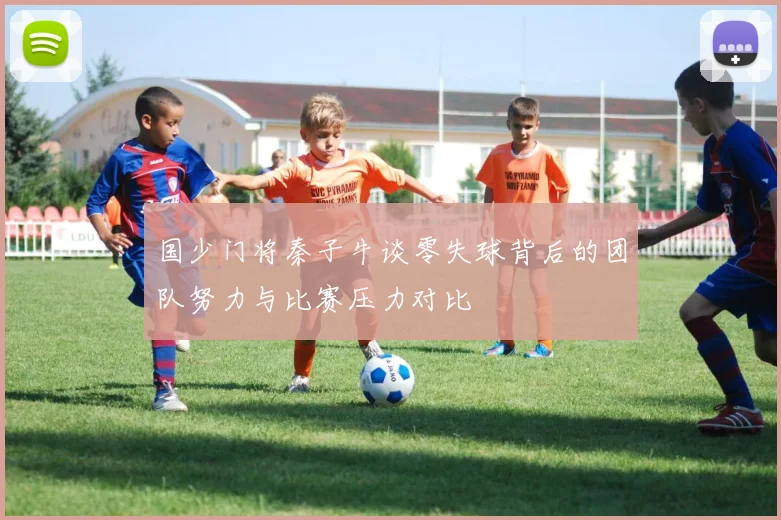 国少门将秦子牛谈零失球背后的团队努力与比赛压力对比