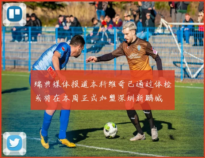 瑞典媒体报道本科维奇已通过体检或将在本周正式加盟深圳新鹏城