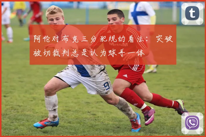 阿伦对布克三分犯规的看法：突破被切裁判总是认为球手一体