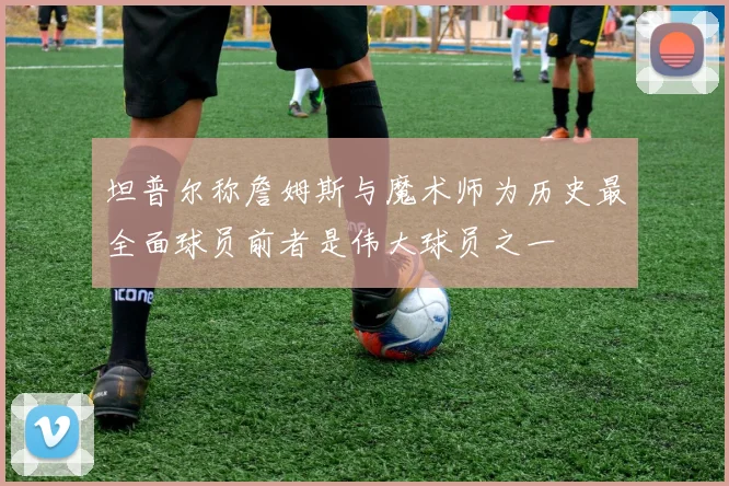 坦普尔称詹姆斯与魔术师为历史最全面球员前者是伟大球员之一