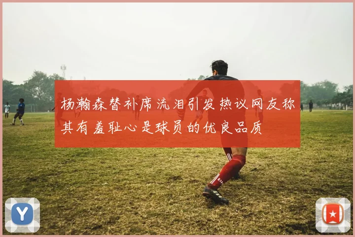 杨瀚森替补席流泪引发热议网友称其有羞耻心是球员的优良品质