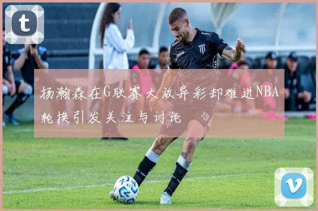 杨瀚森在G联赛大放异彩却难进NBA轮换引发关注与讨论