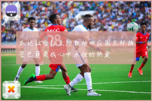 瓜达拉哈拉主帅激动回应国王杯抽签巴萨是我心中永恒的热爱