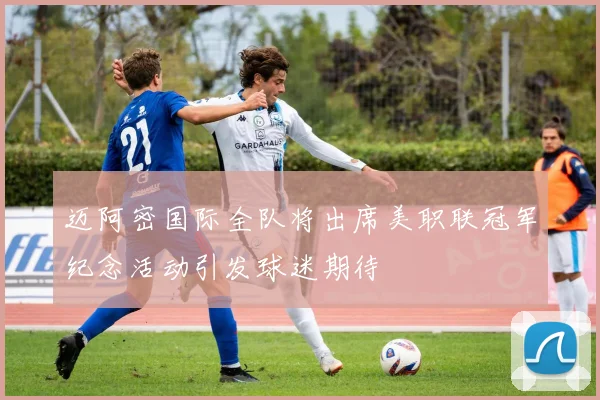 迈阿密国际全队将出席美职联冠军纪念活动引发球迷期待
